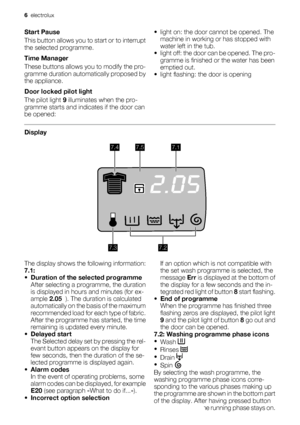 Page 6Start Pause
This button allows you to start or to interrupt
the selected programme.
Time Manager
These buttons allows you to modify the pro-
gramme duration automatically proposed by
the appliance.
Door locked pilot light
The pilot light 9 illuminates when the pro-
gramme starts and indicates if the door can
be opened:• light on: the door cannot be opened. The
machine in working or has stopped with
water left in the tub.
• light off: the door can be opened. The pro-
gramme is finished or the water has...