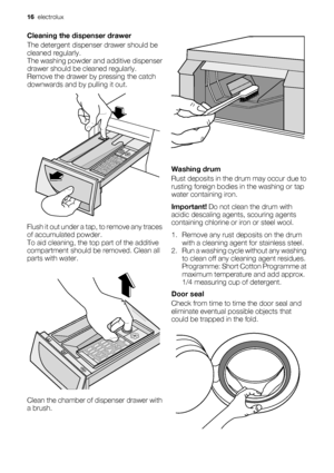 Page 16Cleaning the dispenser drawer
The detergent dispenser drawer should be
cleaned regularly.
The washing powder and additive dispenser
drawer should be cleaned regularly.
Remove the drawer by pressing the catch
downwards and by pulling it out.
Flush it out under a tap, to remove any traces
of accumulated powder.
To aid cleaning, the top part of the additive
compartment should be removed. Clean all
parts with water.
Clean the chamber of dispenser drawer with
a brush.
Washing drum
Rust deposits in the drum...