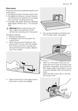 Page 17Drain pump
The pump should be inspected regularly and
particularly if:
• the appliance does not empty and/or spin;
• the appliance makes an unusual noise dur-
ing draining due to objects such as safety
pins, coins etc. blocking the pump;
• a problem with water draining is detected
(see chapter “What to do if...” for more de-
tails).
Warning! Before opening the pump
door, switch the appliance off and
remove the mains plug from the socket.
Proceed as follows:
1. Unplug the appliance.
2. If necessary wait...