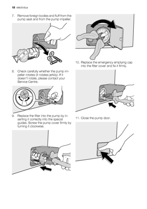 Page 187. Remove foreign bodies and fluff from the
pump seat and from the pump impeller.
8. Check carefully whether the pump im-
peller rotates (it rotates jerkily). If it
doesn’t rotate, please contact your
Service Centre.
9. Replace the filter into the pump by in-
serting it correctly into the special
guides. Screw the pump cover firmly by
turning it clockwise.
10. Replace the emergency emptying cap
into the filter cover and fix it firmly.
11. Close the pump door.
18  electrolux
 