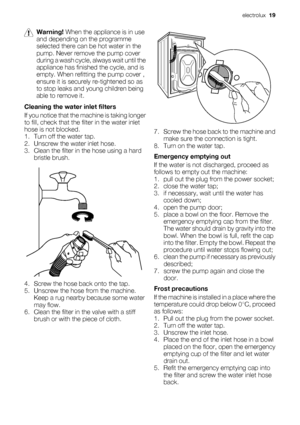 Page 19Warning! When the appliance is in use
and depending on the programme
selected there can be hot water in the
pump. Never remove the pump cover
during a wash cycle, always wait until the
appliance has finished the cycle, and is
empty. When refitting the pump cover ,
ensure it is securely re-tightened so as
to stop leaks and young children being
able to remove it.
Cleaning the water inlet filters
If you notice that the machine is taking longer
to fill, check that the filter in the water inlet
hose is not...