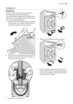 Page 23Installation
Unpacking
All transit bolts and packing must be re-
moved before using the appliance.
You are advised to keep all transit devices so
that they can be refitted if the machine ever
has to be transported again.
1. After removing all the packaging, carefully
lay machine on it’s back to remove the
polystyrene base from the bottom.
2. Remove the power supply cable and the
draining hose from the hose holders on
the rear of the appliance.
3. Unscrew the three bolts.4. Slide out the relevant plastic...