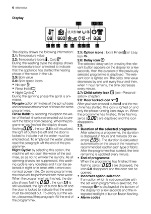 Page 6Display
2.12.22.32.42.52.62.72.82.9
2.122.112.10
The display shows the following information:
2.1: Temperature value
2.2: Temperature icons 
 , Cold  .
During the washing cycle the display shows
the temperature icon animated to indicate
that the appliance has started the heating
phase of the water in the tub.
2.3: Spin value
2.4: Spin speed icons.
•
No spin 
•
Rinse Hold 
•
Night Cycle 
During the spinning phase the spiral is ani-
mated.
No spin option eliminates all the spin phases
and increases the...