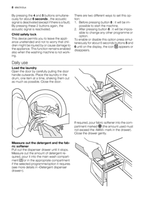 Page 8By pressing the 4 and 5 buttons simultane-
ously for about 6 seconds , the acoustic
signal is deactivated (except if there is a fault).
By pressing these 2 buttons again, the
acoustic signal is reactivated.
Child safety lock
This device permits you to leave the appli-
ance unattended and not to worry that chil-
dren might be injured by or cause damage to
the appliance. This function remains enabled
also when the washing machine is not work-
ing.There are two different ways to set this op-
tion:
1. Before...