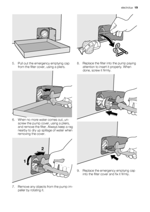 Page 195. Pull out the emergency emptying cap
from the filter cover, using a pliers.
6. When no more water comes out, un-
screw the pump cover, using a pliers,
and remove the filter. Always keep a rag
nearby to dry up spillage of water when
removing the cover.
12
7. Remove any objects from the pump im-
peller by rotating it.
8. Replace the filter into the pump paying
attention to insert it properly. When
done, screw it firmly.
9. Replace the emergency emptying cap
into the filter cover and fix it firmly....