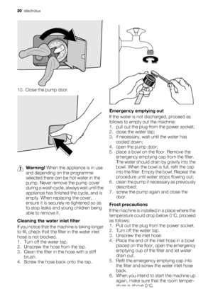 Page 2010. Close the pump door.
Warning! When the appliance is in use
and depending on the programme
selected there can be hot water in the
pump. Never remove the pump cover
during a wash cycle, always wait until the
appliance has finished the cycle, and is
empty. When replacing the cover,
ensure it is securely re-tightened so as
to stop leaks and young children being
able to remove it.
Cleaning the water inlet filter
If you notice that the machine is taking longer
to fill, check that the filter in the water...