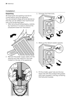 Page 24Installation
Unpacking
All transit bolts and packing must be re-
moved before using the appliance.
You are advised to keep all transit devices so
that they can be refitted if the machine ever
has to be transported again.
1. After removing all the packaging, carefully
lay machine on it’s back to remove the
polystyrene base from the bottom.
2. Remove the power supply cable and the
draining and inlet hose from the hose
holders on the rear of the appliance.
3. Unscrew the three bolts.
4. Slide out the...