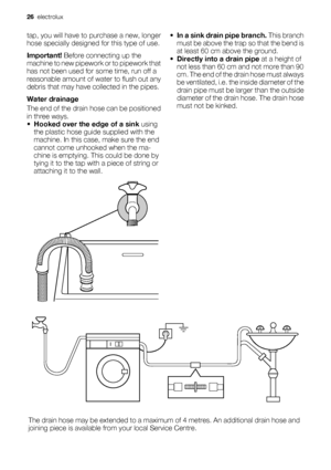 Page 26tap, you will have to purchase a new, longer
hose specially designed for this type of use.
Important! Before connecting up the
machine to new pipework or to pipework that
has not been used for some time, run off a
reasonable amount of water to flush out any
debris that may have collected in the pipes.
Water drainage
The end of the drain hose can be positioned
in three ways.
•Hooked over the edge of a sink using
the plastic hose guide supplied with the
machine. In this case, make sure the end
cannot come...