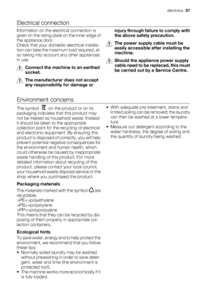 Page 27Electrical connection
Information on the electrical connection is
given on the rating plate on the inner edge of
the appliance door.
Check that your domestic electrical installa-
tion can take the maximum load required, al-
so taking into account any other appliances
in use.
Connect the machine to an earthed
socket.
The manufacturer does not accept
any responsibility for damage orinjury through failure to comply with
the above safety precaution.
The power supply cable must be
easily accessible after...