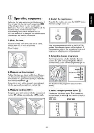 Page 15ENGLISH
15
Operating sequence
Before the first wash we recommend that you pour 2
litres of water into the main wash compartment 
of the detergent drawer in order to activate the
ECO valve. Then run a cotton cycle at 60°C, with the
machine empty, in order to remove any
manufacturing residue from the drum and tub.
Pour half a measure of detergent into the main wash
compartment and start up the machine.
1. Open the door.
Place the laundry in the drum, one item at a time,
shaking them out as much as...