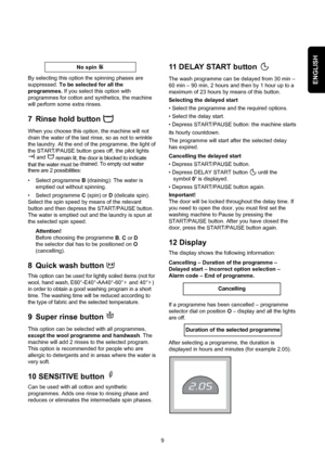 Page 9ENGLISHBy selecting this option the spinning phases are
suppressed. To be selected for all the
programmes. If you select this option with
programmes for cotton and synthetics, the machine
will perform some extra rinses.
7 Rinse hold button 
When you choose this option, the machine will not
drain the water of the last rinse, so as not to wrinkle
the laundry. At the end of the programme, the light of
the START/PAUSE button goes off, the pilot lights 
and 
remain lit, the door is blocked to indicate
that...