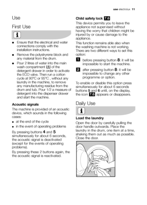 Page 11use electrolux  11
Use
First Use
●Ensure that the electrical and water
connections comply with the
installation instructions.
●Remove the polystryrene block and
any material from the drum.
●Pour 2 litres of water into the main
wash compartment  of the
detergent drawer in order to activate
the ECO valve. Then run a cotton
cycle at 90°C or 95°C , without any
laundry in the machine, to remove
any manufacturing residue from the
drum and tub. Pour 1/2 a measure of
detergent into the dispenser drawer
and start...