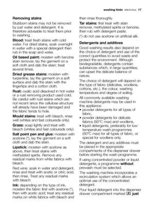 Page 17Removing stains
Stubborn stains may not be removed
by just water and detergent. It is
therefore advisable to treat them prior
to washing.
Blood:treat fresh stains with cold
water. For dried stains, soak overnight
in water with a special detergent then
rub in the soap and water.
Oil based paint:moisten with benzine
stain remover, lay the garment on a
soft cloth and dab the stain; treat
several times.
Dried grease stains:moisten with
turpentine, lay the garment on a soft
surface and dab the stain with the...