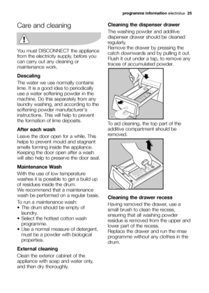 Page 25Care and cleaning
You must DISCONNECT the appliance
from the electricity supply, before you
can carry out any cleaning or
maintenance work.
Descaling
The water we use normally contains
lime. It is a good idea to periodically
use a water softening powder in the
machine. Do this separately from any
laundry washing, and according to the
softening powder manufacturers
instructions. This will help to prevent
the formation of lime deposits.
After each wash
Leave the door open for a while. This
helps to prevent...