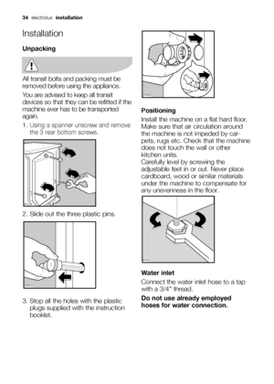 Page 3434electrolux installation
Installation
Unpacking
All transit bolts and packing must be
removed before using the appliance.
You are advised to keep all transit
devices so that they can be refitted if the
machine ever has to be transported
again.
1.
Using a spanner unscrew and remove
the 3 rear bottom screws.
2. Slide out the three plastic pins.
3. Stop all the holes with the plastic
plugs supplied with the instruction
booklet.

	
Positioning
Install the machine on a flat hard floor.
Make sure...