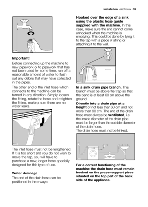 Page 35Important!
Before connecting up the machine to
new pipework or to pipework that has
not been used for some time, run off a
reasonable amount of water to flush
out any debris that may have collected
in the pipes.
The other end of the inlet hose which
connects to the machine can be
turned in any direction. Simply loosen
the fitting, rotate the hose and retighten
the fitting, making sure there are no
water leaks. 
The inlet hose must not be lengthened.
If it is too short and you do not wish to
move the tap,...