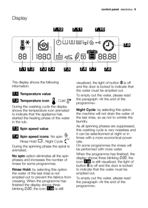 Page 9control panel  electrolux  9
The display shows the following
information:
Temperature value
Temperature icon: , Cold 
During the washing cycle the display
shows the temperature icon animated
to indicate that the appliance has
started the heating phase of the water
in the tub.
Spin speed value
Spin speed icons: No spin  ,
Rinse Hold  , Night Cycle 
During the spinning phase the spiral is
animated.
No spinoption eliminates all the spin
phases and increases the number of
rinses for some programmes.
Rinse...