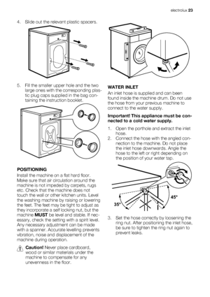 Page 234. Slide out the relevant plastic spacers.
5. Fill the smaller upper hole and the two
large ones with the corresponding plas-
tic plug caps supplied in the bag con-
taining the instruction booklet.
POSITIONING
Install the machine on a flat hard floor.
Make sure that air circulation around the
machine is not impeded by carpets, rugs
etc. Check that the machine does not
touch the wall or other kitchen units. Level
the washing machine by raising or lowering
the feet. The feet may be tight to adjust as
they...