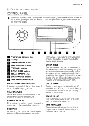 Page 52. Put in the new programme guide.
CONTROL PANEL
Below is a picture of the control panel. It shows the programme selector dial as well as
the buttons, pilot lights and the display. These are presented by relevant numbers on
the following pages.
123456789
1Programme selector dial
2Display
3TEMPERATURE button
4SPIN reduction button
5PREWASH button
6EXTRA RINSE button
7DELAY START button
8START/PAUSE button
9TIME MANAGER buttons
PROGRAMME SELECTOR DIAL
It allows you to switch the appliance on/off
and/or to...