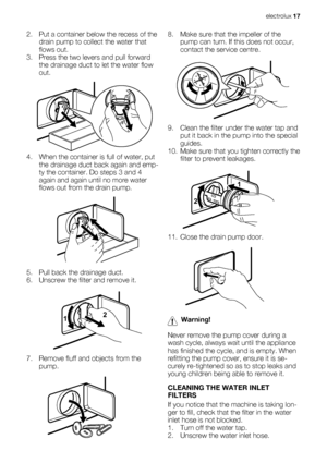 Page 172. Put a container below the recess of the
drain pump to collect the water that
flows out.
3. Press the two levers and pull forward
the drainage duct to let the water flow
out.
4. When the container is full of water, put
the drainage duct back again and emp-
ty the container. Do steps 3 and 4
again and again until no more water
flows out from the drain pump.
5. Pull back the drainage duct.
6. Unscrew the filter and remove it.
12
7. Remove fluff and objects from the
pump.
8. Make sure that the impeller of...