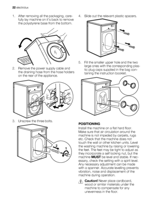 Page 221. After removing all the packaging, care-
fully lay machine on it’s back to remove
the polystyrene base from the bottom.
2. Remove the power supply cable and
the draining hose from the hose holders
on the rear of the appliance.
3. Unscrew the three bolts.
1 2
4. Slide out the relevant plastic spacers.
5. Fill the smaller upper hole and the two
large ones with the corresponding plas-
tic plug caps supplied in the bag con-
taining the instruction booklet.
POSITIONING
Install the machine on a flat hard...