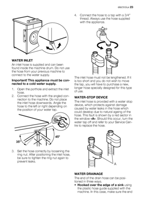 Page 23WATER INLET
An inlet hose is supplied and can been
found inside the machine drum. Do not use
the hose from your previous machine to
connect to the water supply.
Important! This appliance must be con-
nected to a cold water supply.
1. Open the porthole and extract the inlet
hose.
2. Connect the hose with the angled con-
nection to the machine. Do not place
the inlet hose downwards. Angle the
hose to the left or right depending on
the position of your water tap.
3. Set the hose correctly by loosening the...