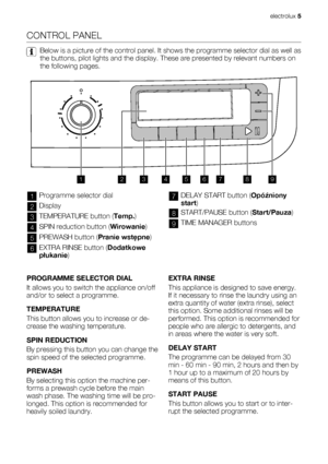 Page 5CONTROL PANEL
Below is a picture of the control panel. It shows the programme selector dial as well as
the buttons, pilot lights and the display. These are presented by relevant numbers on
the following pages.
123456789
1Programme selector dial
2Display
3TEMPERATURE button (Temp.)
4SPIN reduction button (Wirowanie)
5PREWASH button (Pranie wstępne)
6EXTRA RINSE button (Dodatkowe
płukanie)
7DELAY START button (Opóźniony
start)
8START/PAUSE button (Start/Pauza)
9TIME MANAGER buttons
 
PROGRAMME SELECTOR...