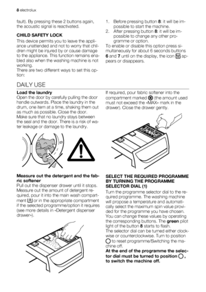 Page 8fault). By pressing these 2 buttons again,
the acoustic signal is reactivated.
CHILD SAFETY LOCK
This device permits you to leave the appli-
ance unattended and not to worry that chil-
dren might be injured by or cause damage
to the appliance. This function remains ena-
bled also when the washing machine is not
working.
There are two different ways to set this op-
tion:1. Before pressing button 8: it will be im-
possible to start the machine.
2. After pressing button 8: it will be im-
possible to change...