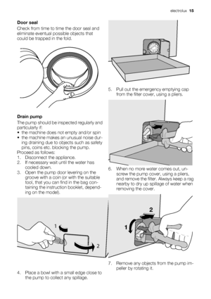 Page 15
Door seal
Check from time to time the door seal and
eliminate eventual possible objects that
could be trapped in the fold.
Drain pump
The pump should be in spected regularly and
particularly if:
• the machine does not empty and/or spin
• the machine makes an unusual noise dur- ing draining due to objects such as safety
pins, coins etc. blocking the pump.
Proceed as follows:
1. Disconnect the appliance.
2. If necessary wait until the water has cooled down.
3. Open the pump door levering on the groove...