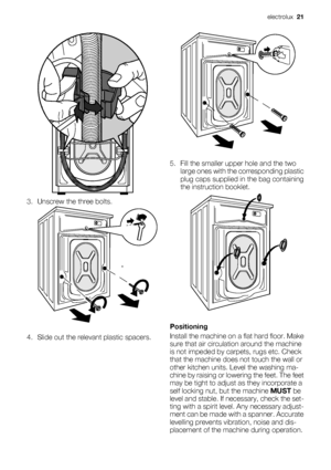 Page 21
3. Unscrew the three bolts.
4. Slide out the relevant plastic spacers.
5. Fill the smaller upper hole and the twolarge ones with the corresponding plastic
plug caps supplied in the bag containing
the instruction booklet.
Positioning
Install the machine on a flat hard floor. Make
sure that air circulat ion around the machine
is not impeded by carpets, rugs etc. Check
that the machine does  not touch the wall or
other kitchen units. Level the washing ma-
chine by raising or lowe ring the feet. The feet...