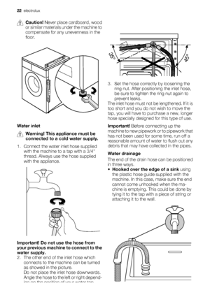 Page 22
Caution! Never place cardboard, wood
or similar materials under the machine to
compensate for any unevenness in the
floor.
Water inlet
Warning!  This appliance must be
connected to a cold water supply.
1. Connect the water inlet hose supplied with the machine to a tap with a 3/4
thread. Always use the hose supplied
with the appliance.
Important!  Do not use the hose from
your previous machine to connect to the
water supply.
2. The other end of the inlet hose which connects to the mach ine can be turned...