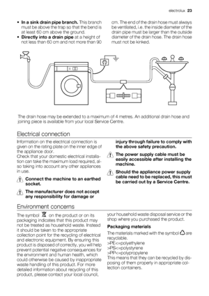 Page 23
•In a sink drain pipe branch.  This branch
must be above the trap so that the bend is
at least 60 cm above the ground.
• Directly into a drain pipe  at a height of
not less than 60 cm and not more than 90 cm. The end of the drain hose must always
be ventilated, i.e. the inside diameter of the
drain pipe must be la
rger than the outside
diameter of the drai n hose. The drain hose
must not be kinked.
The drain hose may be extended to a maximum  of 4 metres. An additional drain hose and
joining piece is...