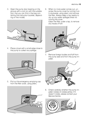 Page 153. Open the pump door levering on the
groove with a coin (or with the suitable
tool, that you can find in the bag con-
taining the instruction booklet, depend-
ing on the model).
1
2
4. Place a bowl with a small edge close to
the pump to collect any spillage.
5. Pull out the emergency emptying cap
from the filter cover, using pliers.
6. When no more water comes out, un-
screw the pump cover by turning it an-
ti-clockwise, using pliers, and remove
the filter. Always keep a rag nearby to
dry up any water...