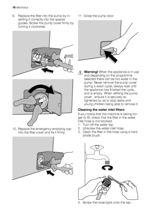 Page 169. Replace the filter into the pump by in-
serting it correctly into the special
guides. Screw the pump cover firmly by
turning it clockwise.
10. Replace the emergency emptying cap
into the filter cover and fix it firmly.
11. Close the pump door.
Warning! When the appliance is in use
and depending on the programme
selected there can be hot water in the
pump. Never remove the pump cover
during a wash cycle, always wait until
the appliance has finished the cycle,
and is empty. When refitting the pump
cover...