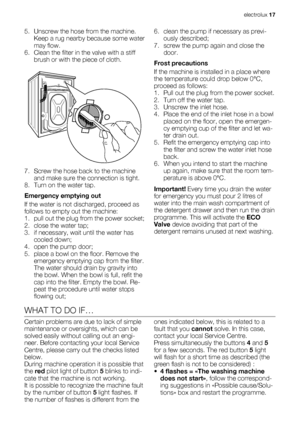 Page 175. Unscrew the hose from the machine.
Keep a rug nearby because some water
may flow.
6. Clean the filter in the valve with a stiff
brush or with the piece of cloth.
7. Screw the hose back to the machine
and make sure the connection is tight.
8. Turn on the water tap.
Emergency emptying out
If the water is not discharged, proceed as
follows to empty out the machine:
1. pull out the plug from the power socket;
2. close the water tap;
3. if necessary, wait until the water has
cooled down;
4. open the pump...