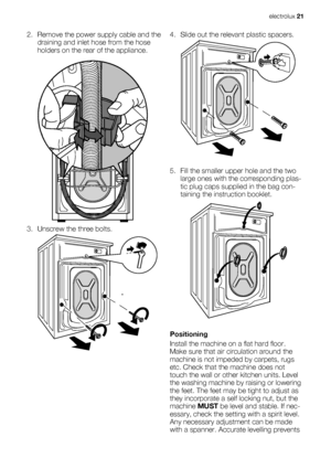 Page 212. Remove the power supply cable and the
draining and inlet hose from the hose
holders on the rear of the appliance.
3. Unscrew the three bolts.
4. Slide out the relevant plastic spacers.
5. Fill the smaller upper hole and the two
large ones with the corresponding plas-
tic plug caps supplied in the bag con-
taining the instruction booklet.
Positioning
Install the machine on a flat hard floor.
Make sure that air circulation around the
machine is not impeded by carpets, rugs
etc. Check that the machine...