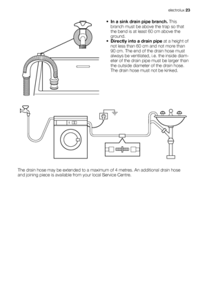 Page 23•In a sink drain pipe branch. This
branch must be above the trap so that
the bend is at least 60 cm above the
ground.
•Directly into a drain pipe at a height of
not less than 60 cm and not more than
90 cm. The end of the drain hose must
always be ventilated, i.e. the inside diam-
eter of the drain pipe must be larger than
the outside diameter of the drain hose.
The drain hose must not be kinked.
The drain hose may be extended to a maximum of 4 metres. An additional drain hose
and joining piece is...