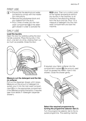 Page 7FIRST USE
• Ensure that the electrical and water
connections comply with the installa-
tion instructions.
• Remove the polystyrene block and
any material from the drum.
• Pour 2 litres of water into the main
wash compartment 
 of the deter-
gent drawer in order to activate theECO valve. Then run a cotton cycle
at the highest temperature without
any laundry in the machine, to re-
move any manufacturing residue
from the drum and tub. Pour 1/2 a
measure of detergent into the main
wash compartment and start...