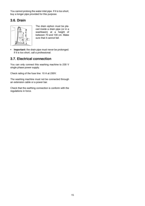 Page 1515 You cannot prolong the water inlet pipe. If it is too short,
buy a longer pipe provided for this purpose.
 
3.6. Drain
The drain siphon must be pla-
ced inside a drain pipe (or in a
washbasin) at a height of
between 70 and 100 cm. Make
sure that it cannot fall.
•Important: the drain pipe must never be prolonged.
If it is too short, call a professional.
3.7. Electrical connection
You can only connect this washing machine to 230 V
single phase power supply.
Check rating of the fuse line: 10 A at 230V....