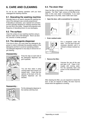 Page 1010
6. CARE AND CLEANING 
Do not do any cleaning operation until you have
unplugged the washing machine.
6.1. Descaling the washing machine
Normally there is no need to descale the washing ma-
chine if the detergent was correctly proportioned.
If descaling is necessary, use a special non-corrosive 
product specially designed for washing machines that 
you can find in the shops.  Respect the proportion and 
frequency of descaling shown on your packaging.
6.2. The surface
Clean the surface of your washing...