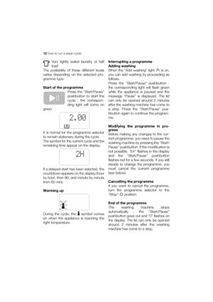 Page 1212 how to run a wash cycle
Very lightly soiled laundry or half
load
The availability of these different levels
varies depending on the selected pro-
gramme type.
Start of the programme
Press the “Start/Pause”
pushbutton to start the
cycle ; the correspon-
ding light will come on
green.
It is normal for the programme selector
to remain stationary during the cycle.
The symbol for the current cycle and the
remaining time appear on the display.
If a delayed start has been selected, the
countdown appears on...