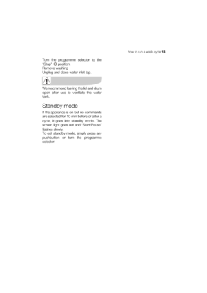 Page 13how to run a wash cycle 13
Turn the programme selector to the
“Stop”  position.
Remove washing
Unplug and close water inlet tap.
We recommend leaving the lid and drum
open after use to ventilate the water
tank.
Standby mode
If the appliance is on but no commands
are selected for 10 min before or after a
cycle, it goes into standby mode. The
screen light goes out and “Start/Pause”
flashes slowly.
To exit standby mode, simply press any
pushbutton or turn the programme
selector.
 