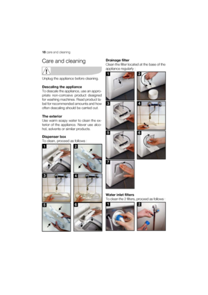 Page 1818 care and cleaning
Care and cleaning
Unplug the appliance before cleaning.
Descaling the appliance
To descale the appliance, use an appro-
priate non-corrosive product designed
for washing machines. Read product la-
bel for recommended amounts and how
often descaling should be carried out.
The exterior
Use warm soapy water to clean the ex-
terior of the appliance. Never use alco-
hol, solvents or similar products.
Dispenser box
To clean, proceed as follows :Drainage filter
Clean the filter located at...
