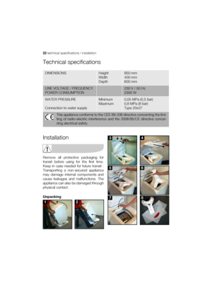 Page 2222 technical specifications / installation
Technical specifications
Installation
Remove all protective packaging for
transit before using for the first time.
Keep in case needed for future transit :
Transporting a non-secured appliance
may damage internal components and
cause leakages and malfunctions. The
appliance can also be damaged through
physical contact.
Unpacking
DIMENSIONS Height
Width
Depth850 mm
400 mm
600 mm
LINE VOLTAGE / FREQUENCY
POWER CONSUMPTION230 V / 50 Hz
2300 W
WATER PRESSURE...