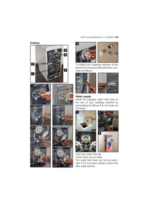 Page 23technical specifications / installation 23
Untying
To install your washing machine at the
same level as surrounding furniture, pro-
ceed as follows :
Water supply
Install the supplied water inlet hose at
the rear of your washing machine by
proceeding as follows (Do not reuse an
old hose) :
Open the water inlet tap.
Check there are no leaks.
The water inlet hose can not be exten-
ded. If it is too short, please contact the
after-sales service.
4
1
2
3
5
 
1
 
2
 
3
4
5
12 
34
 
 