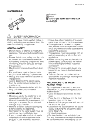 Page 3DISPENSER BOX
 Prewash Wash Softener (do not fill above the MAX
symbol 
M )
 SAFETY INFORMATION
Please read these points carefully before in-
stalling and using your appliance. Keep this
user manual with your appliance.
GENERAL SAFETY
• Do not modify or attempt to modify this
appliance. This would put yourself in dan-
ger.
• Ensure that all coins, safety pins, brooch-
es, screws etc have been removed be-
fore starting a washing programme. If left
in washing, they can seriously damage
the appliance.
• Use...