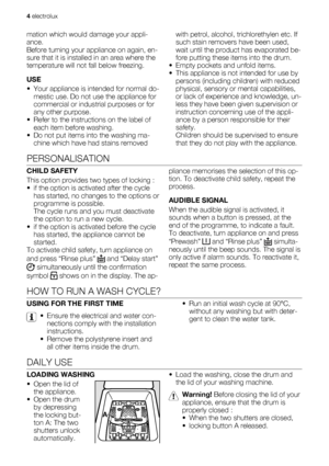 Page 4mation which would damage your appli-
ance.
Before turning your appliance on again, en-
sure that it is installed in an area where the
temperature will not fall below freezing.
USE
• Your appliance is intended for normal do-
mestic use. Do not use the appliance for
commercial or industrial purposes or for
any other purpose.
• Refer to the instructions on the label of
each item before washing.
• Do not put items into the washing ma-
chine which have had stains removedwith petrol, alcohol, trichlorethylen...