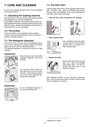 Page 1313
7. CARE AND CLEANING 
Do not do any cleaning operation until you have unplugged
the washing machine.
7.1. Descaling the washing machine
Normally there is no need to descale the washing machine
if the detergent was correctly proportioned.
If descaling is necessary, use a special non-corrosive pro-
duct specially designed for washing machines that you can 
find in the shops.  Respect the proportion and frequency of 
descaling shown on your packaging.
7.2. The surface
Clean the surface of your washing...