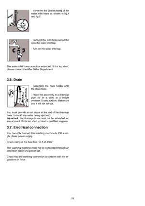 Page 1818 - Screw on the bottom fitting of the
water inlet hose as shown in fig.1
and fig.2.
- Connect the feed hose connector
onto the water inlet tap.
- Turn on the water inlet tap.
The water inlet hose cannot be extended. If it is too short,
please contact the After Sales Department.
3.6. Drain
- Assemble the hose holder onto
the drain hose.
- Place the assembly in a drainage
pipe (or in a sink) at a height
between 70 and 100 cm. Make sure
that it will not fall out.
You must provide an air intake at the end...