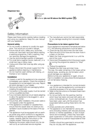 Page 3Dispenser box
 Prewash Wash
 Softener (do not fill above the MAX symbol  M )
Safety Information
Please read these points carefully before installing
and using your appliance. Keep this user manual
with your appliance.
General safety
• Do not modify or attempt to modify this appli-
ance. This would put yourself in danger.
• Ensure that all coins, safety pins, brooches,
screws etc have been removed before starting
a washing programme. If left in washing, they
can seriously damage the appliance.
• Use the...